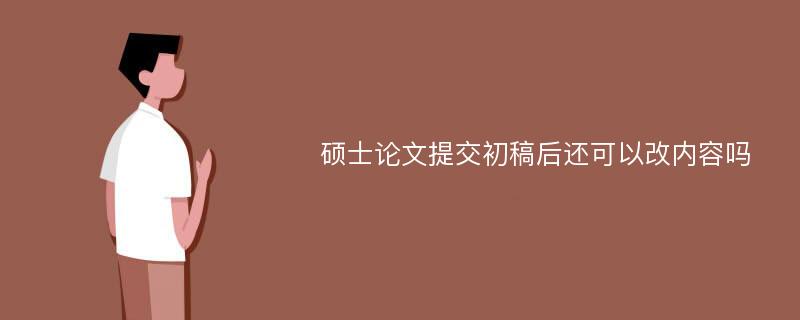 硕士论文提交初稿后还可以改内容吗